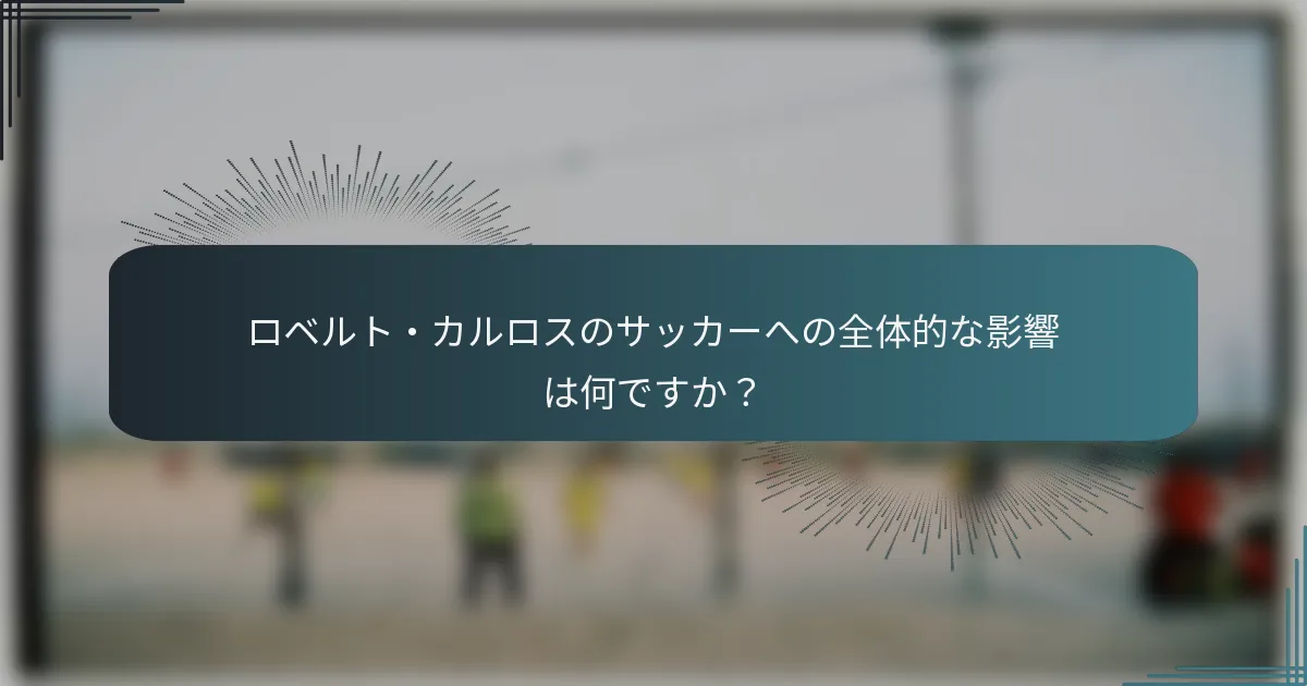 ロベルト・カルロスのサッカーへの全体的な影響は何ですか？